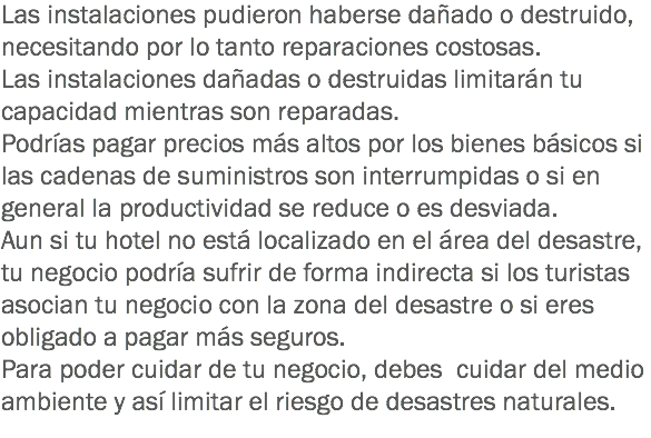 Las instalaciones pudieron haberse dañado o destruido, necesitando por lo tanto reparaciones costosas.
Las instalaciones dañadas o destruidas limitarán tu capacidad mientras son reparadas. Podrías pagar precios más altos por los bienes básicos si las cadenas de suministros son interrumpidas o si en general la productividad se reduce o es desviada.
Aun si tu hotel no está localizado en el área del desastre, tu negocio podría sufrir de forma indirecta si los turistas asocian tu negocio con la zona del desastre o si eres obligado a pagar más seguros. Para poder cuidar de tu negocio, debes cuidar del medio ambiente y así limitar el riesgo de desastres naturales.
