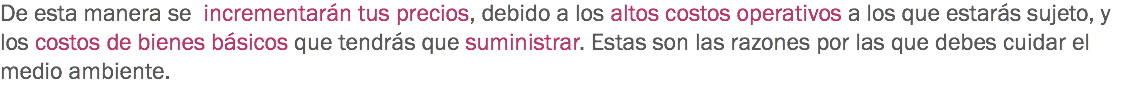 De esta manera se incrementarán tus precios, debido a los altos costos operativos a los que estarás sujeto, y los costos de bienes básicos que tendrás que suministrar. Estas son las razones por las que debes cuidar el medio ambiente.