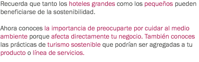 Recuerda que tanto los hoteles grandes como los pequeños pueden beneficiarse de la sostenibilidad. Ahora conoces la importancia de preocuparte por cuidar al medio ambiente porque afecta directamente tu negocio. También conoces las prácticas de turismo sostenible que podrían ser agregadas a tu producto o línea de servicios. 