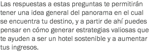 Las respuestas a estas preguntas te permitirán tener una idea general del panorama en el cual se encuentra tu destino, y a partir de ahí puedes pensar en cómo generar estrategias valiosas que te ayuden a ser un hotel sostenible y a aumentar tus ingresos.