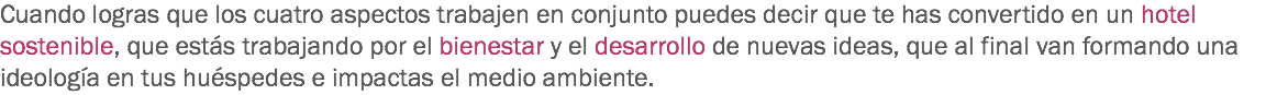 Cuando logras que los cuatro aspectos trabajen en conjunto puedes decir que te has convertido en un hotel sostenible, que estás trabajando por el bienestar y el desarrollo de nuevas ideas, que al final van formando una ideología en tus huéspedes e impactas el medio ambiente.