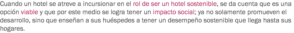 Cuando un hotel se atreve a incursionar en el rol de ser un hotel sostenible, se da cuenta que es una opción viable y que por este medio se logra tener un impacto social; ya no solamente promueven el desarrollo, sino que enseñan a sus huéspedes a tener un desempeño sostenible que llega hasta sus hogares.