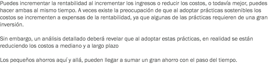 Puedes incrementar la rentabilidad al incrementar los ingresos o reducir los costos, o todavía mejor, puedes hacer ambas al mismo tiempo. A veces existe la preocupación de que al adoptar prácticas sostenibles los costos se incrementen a expensas de la rentabilidad, ya que algunas de las prácticas requieren de una gran inversión. Sin embargo, un análisis detallado deberá revelar que al adoptar estas prácticas, en realidad se están reduciendo los costos a mediano y a largo plazo Los pequeños ahorros aquí y allá, pueden llegar a sumar un gran ahorro con el paso del tiempo. 