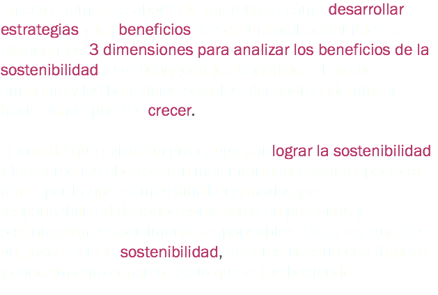 En estos temas se aborda lo referente a cómo desarrollar estrategias y los beneficios de ser un hotel sostenible; se exponen las 3 dimensiones para analizar los beneficios de la sostenibilidad y se distinguen los beneficios al medio ambiente y los beneficios sociales. Así podrás identificar hacia dónde puedes crecer. Recuerda que existe un gran auge por lograr la sostenibilidad y las personas ahora están más informadas con respecto al tema, por lo que es más difícil engañarlos y es responsabilidad de todos convertirse en personas y organizaciones socialmente responsables. Cada vez que des un paso hacia la sostenibilidad, deberás hacerlo con firmeza y conocimiento concreto de lo que estás haciendo.
