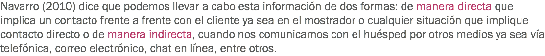 Navarro (2010) dice que podemos llevar a cabo esta información de dos formas: de manera directa que implica un contacto frente a frente con el cliente ya sea en el mostrador o cualquier situación que implique contacto directo o de manera indirecta, cuando nos comunicamos con el huésped por otros medios ya sea vía telefónica, correo electrónico, chat en línea, entre otros. 