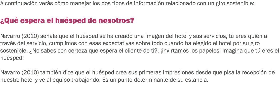 A continuación verás cómo manejar los dos tipos de información relacionado con un giro sostenible: ¿Qué espera el huésped de nosotros? Navarro (2010) señala que el huésped se ha creado una imagen del hotel y sus servicios, tú eres quién a través del servicio, cumplimos con esas expectativas sobre todo cuando ha elegido el hotel por su giro sostenible. ¿No sabes con certeza que espera el cliente de ti?, ¡invirtamos los papeles! Imagina que tú eres el huésped: Navarro (2010) también dice que el huésped crea sus primeras impresiones desde que pisa la recepción de nuestro hotel y ve al equipo trabajando. Es un punto determinante de su estancia.
