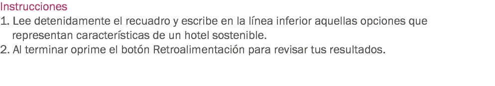 Instrucciones
1. Lee detenidamente el recuadro y escribe en la línea inferior aquellas opciones que representan características de un hotel sostenible.
2. Al terminar oprime el botón Retroalimentación para revisar tus resultados. 