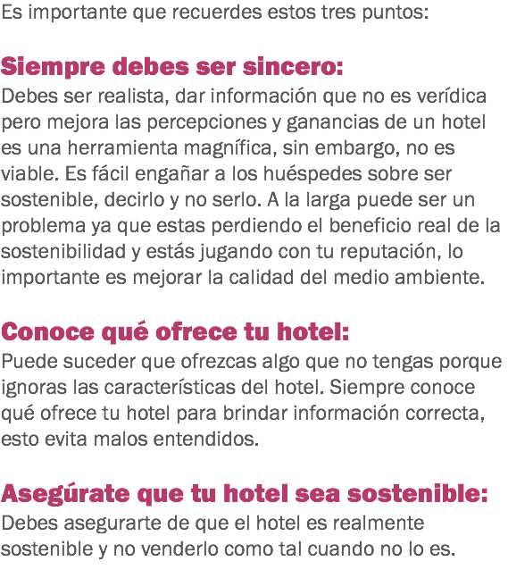 Es importante que recuerdes estos tres puntos: Siempre debes ser sincero: Debes ser realista, dar información que no es verídica pero mejora las percepciones y ganancias de un hotel es una herramienta magnífica, sin embargo, no es viable. Es fácil engañar a los huéspedes sobre ser sostenible, decirlo y no serlo. A la larga puede ser un problema ya que estas perdiendo el beneficio real de la sostenibilidad y estás jugando con tu reputación, lo importante es mejorar la calidad del medio ambiente. Conoce qué ofrece tu hotel: Puede suceder que ofrezcas algo que no tengas porque ignoras las características del hotel. Siempre conoce qué ofrece tu hotel para brindar información correcta, esto evita malos entendidos. Asegúrate que tu hotel sea sostenible: Debes asegurarte de que el hotel es realmente sostenible y no venderlo como tal cuando no lo es.
