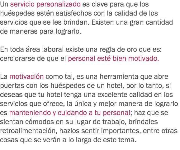 Un servicio personalizado es clave para que los huéspedes estén satisfechos con la calidad de los servicios que se les brindan. Existen una gran cantidad de maneras para lograrlo. En toda área laboral existe una regla de oro que es: cerciorarse de que el personal esté bien motivado. La motivación como tal, es una herramienta que abre puertas con los huéspedes de un hotel, por lo tanto, si deseas que tu hotel tenga una excelente calidad en los servicios que ofrece, la única y mejor manera de lograrlo es manteniendo y cuidando a tu personal; haz que se sientan cómodos en su lugar de trabajo, bríndales retroalimentación, hazlos sentir importantes, entre otras cosas que se verán a lo largo de este tema.
