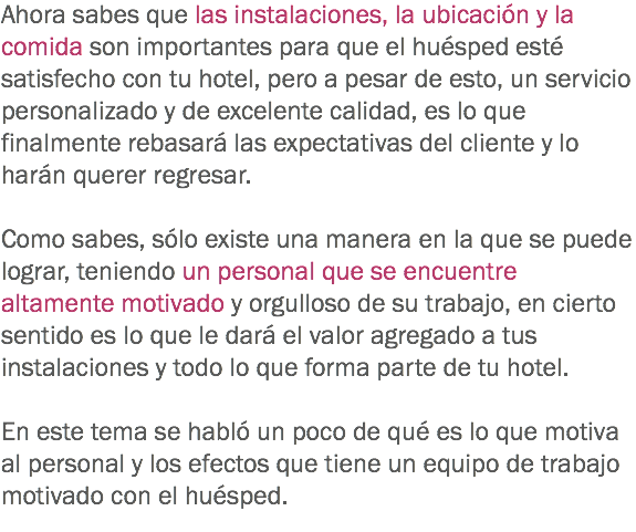 Ahora sabes que las instalaciones, la ubicación y la comida son importantes para que el huésped esté satisfecho con tu hotel, pero a pesar de esto, un servicio personalizado y de excelente calidad, es lo que finalmente rebasará las expectativas del cliente y lo harán querer regresar. Como sabes, sólo existe una manera en la que se puede lograr, teniendo un personal que se encuentre altamente motivado y orgulloso de su trabajo, en cierto sentido es lo que le dará el valor agregado a tus instalaciones y todo lo que forma parte de tu hotel. En este tema se habló un poco de qué es lo que motiva al personal y los efectos que tiene un equipo de trabajo motivado con el huésped.
