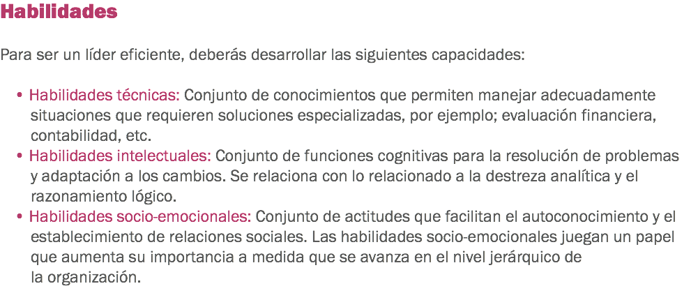 Habilidades Para ser un líder eficiente, deberás desarrollar las siguientes capacidades: • Habilidades técnicas: Conjunto de conocimientos que permiten manejar adecuadamente situaciones que requieren soluciones especializadas, por ejemplo; evaluación financiera, contabilidad, etc. • Habilidades intelectuales: Conjunto de funciones cognitivas para la resolución de problemas y adaptación a los cambios. Se relaciona con lo relacionado a la destreza analítica y el razonamiento lógico. • Habilidades socio-emocionales: Conjunto de actitudes que facilitan el autoconocimiento y el establecimiento de relaciones sociales. Las habilidades socio-emocionales juegan un papel que aumenta su importancia a medida que se avanza en el nivel jerárquico de la organización. 