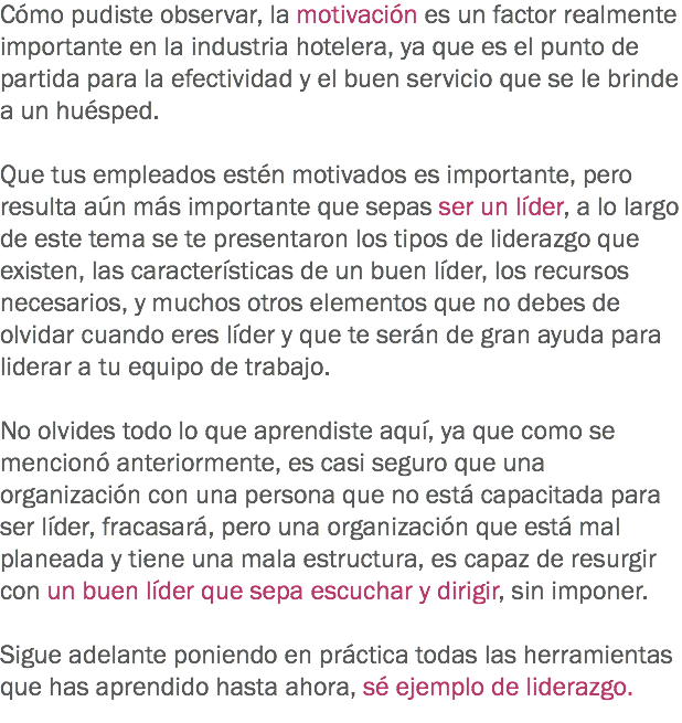 Cómo pudiste observar, la motivación es un factor realmente importante en la industria hotelera, ya que es el punto de partida para la efectividad y el buen servicio que se le brinde a un huésped. Que tus empleados estén motivados es importante, pero resulta aún más importante que sepas ser un líder, a lo largo de este tema se te presentaron los tipos de liderazgo que existen, las características de un buen líder, los recursos necesarios, y muchos otros elementos que no debes de olvidar cuando eres líder y que te serán de gran ayuda para liderar a tu equipo de trabajo. No olvides todo lo que aprendiste aquí, ya que como se mencionó anteriormente, es casi seguro que una organización con una persona que no está capacitada para ser líder, fracasará, pero una organización que está mal planeada y tiene una mala estructura, es capaz de resurgir con un buen líder que sepa escuchar y dirigir, sin imponer. Sigue adelante poniendo en práctica todas las herramientas que has aprendido hasta ahora, sé ejemplo de liderazgo.
