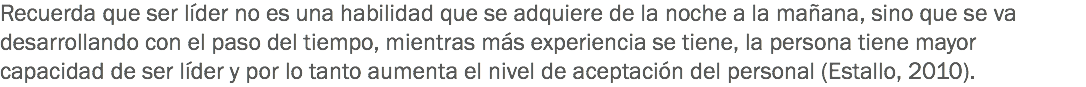 Recuerda que ser líder no es una habilidad que se adquiere de la noche a la mañana, sino que se va desarrollando con el paso del tiempo, mientras más experiencia se tiene, la persona tiene mayor capacidad de ser líder y por lo tanto aumenta el nivel de aceptación del personal (Estallo, 2010).