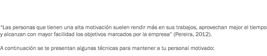  “Las personas que tienen una alta motivación suelen rendir más en sus trabajos, aprovechan mejor el tiempo y alcanzan con mayor facilidad los objetivos marcados por la empresa” (Pereira, 2012). A continuación se te presentan algunas técnicas para mantener a tu personal motivado:
