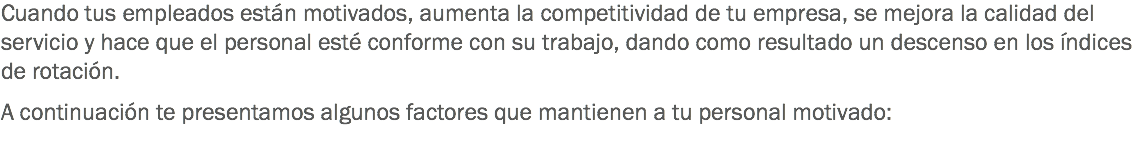 Cuando tus empleados están motivados, aumenta la competitividad de tu empresa, se mejora la calidad del servicio y hace que el personal esté conforme con su trabajo, dando como resultado un descenso en los índices de rotación. A continuación te presentamos algunos factores que mantienen a tu personal motivado:
