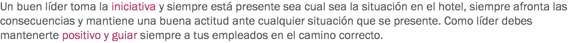 Un buen líder toma la iniciativa y siempre está presente sea cual sea la situación en el hotel, siempre afronta las consecuencias y mantiene una buena actitud ante cualquier situación que se presente. Como líder debes mantenerte positivo y guiar siempre a tus empleados en el camino correcto.