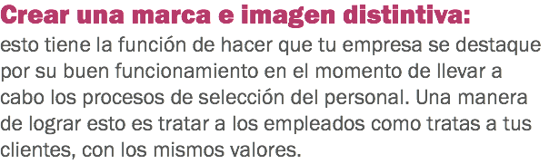 Crear una marca e imagen distintiva: esto tiene la función de hacer que tu empresa se destaque por su buen funcionamiento en el momento de llevar a cabo los procesos de selección del personal. Una manera de lograr esto es tratar a los empleados como tratas a tus clientes, con los mismos valores.
