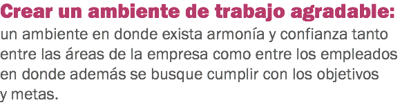 Crear un ambiente de trabajo agradable: un ambiente en donde exista armonía y confianza tanto entre las áreas de la empresa como entre los empleados en donde además se busque cumplir con los objetivos y metas.