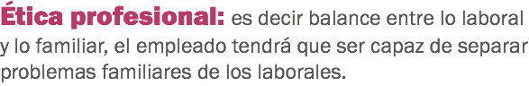 Ética profesional: es decir balance entre lo laboral y lo familiar, el empleado tendrá que ser capaz de separar problemas familiares de los laborales. 