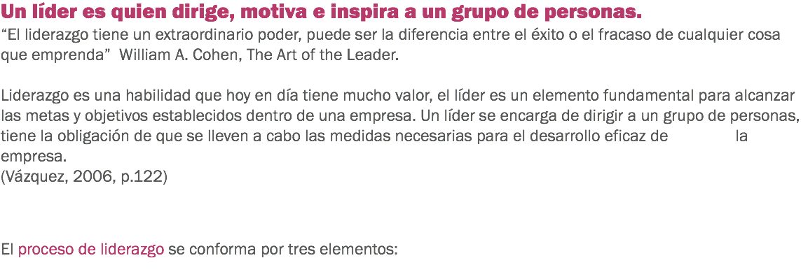Un líder es quien dirige, motiva e inspira a un grupo de personas.
“El liderazgo tiene un extraordinario poder, puede ser la diferencia entre el éxito o el fracaso de cualquier cosa que emprenda” William A. Cohen, The Art of the Leader. Liderazgo es una habilidad que hoy en día tiene mucho valor, el líder es un elemento fundamental para alcanzar las metas y objetivos establecidos dentro de una empresa. Un líder se encarga de dirigir a un grupo de personas, tiene la obligación de que se lleven a cabo las medidas necesarias para el desarrollo eficaz de la empresa. (Vázquez, 2006, p.122) El proceso de liderazgo se conforma por tres elementos:
