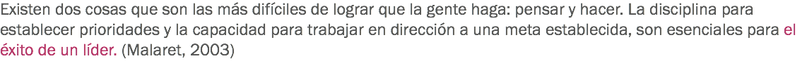 Existen dos cosas que son las más difíciles de lograr que la gente haga: pensar y hacer. La disciplina para establecer prioridades y la capacidad para trabajar en dirección a una meta establecida, son esenciales para el éxito de un líder. (Malaret, 2003)
