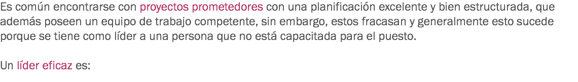 Es común encontrarse con proyectos prometedores con una planificación excelente y bien estructurada, que además poseen un equipo de trabajo competente, sin embargo, estos fracasan y generalmente esto sucede porque se tiene como líder a una persona que no está capacitada para el puesto. Un líder eficaz es:
