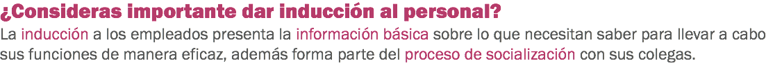 ¿Consideras importante dar inducción al personal?
La inducción a los empleados presenta la información básica sobre lo que necesitan saber para llevar a cabo sus funciones de manera eficaz, además forma parte del proceso de socialización con sus colegas. 