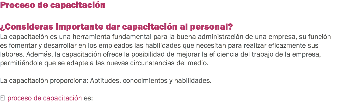 Proceso de capacitación ¿Consideras importante dar capacitación al personal?
La capacitación es una herramienta fundamental para la buena administración de una empresa, su función es fomentar y desarrollar en los empleados las habilidades que necesitan para realizar eficazmente sus labores. Además, la capacitación ofrece la posibilidad de mejorar la eficiencia del trabajo de la empresa, permitiéndole que se adapte a las nuevas circunstancias del medio. La capacitación proporciona: Aptitudes, conocimientos y habilidades. El proceso de capacitación es:

