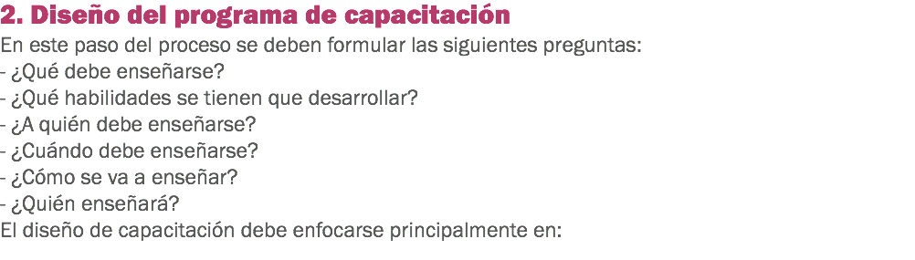 2. Diseño del programa de capacitación
En este paso del proceso se deben formular las siguientes preguntas:
- ¿Qué debe enseñarse?
- ¿Qué habilidades se tienen que desarrollar?
- ¿A quién debe enseñarse?
- ¿Cuándo debe enseñarse?
- ¿Cómo se va a enseñar?
- ¿Quién enseñará?
El diseño de capacitación debe enfocarse principalmente en:
