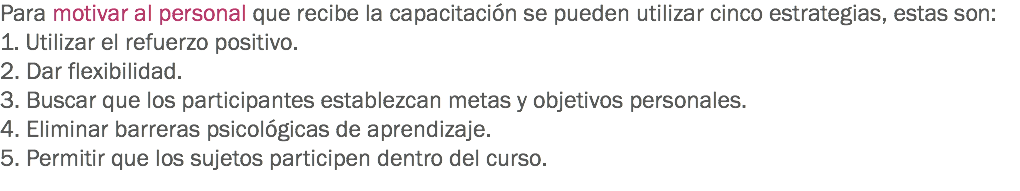 Para motivar al personal que recibe la capacitación se pueden utilizar cinco estrategias, estas son:
1. Utilizar el refuerzo positivo.
2. Dar flexibilidad.
3. Buscar que los participantes establezcan metas y objetivos personales.
4. Eliminar barreras psicológicas de aprendizaje. 5. Permitir que los sujetos participen dentro del curso. 