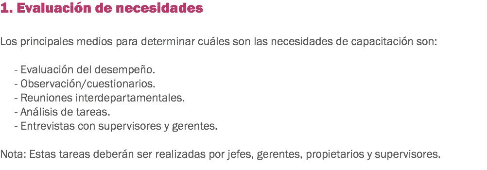 1. Evaluación de necesidades Los principales medios para determinar cuáles son las necesidades de capacitación son: - Evaluación del desempeño. - Observación/cuestionarios. - Reuniones interdepartamentales.
- Análisis de tareas.
- Entrevistas con supervisores y gerentes. Nota: Estas tareas deberán ser realizadas por jefes, gerentes, propietarios y supervisores.
