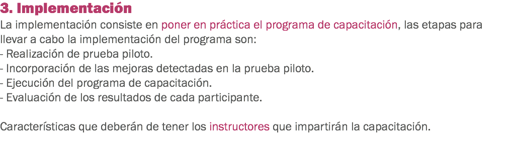 3. Implementación
La implementación consiste en poner en práctica el programa de capacitación, las etapas para llevar a cabo la implementación del programa son: - Realización de prueba piloto.
- Incorporación de las mejoras detectadas en la prueba piloto.
- Ejecución del programa de capacitación.
- Evaluación de los resultados de cada participante. Características que deberán de tener los instructores que impartirán la capacitación.

