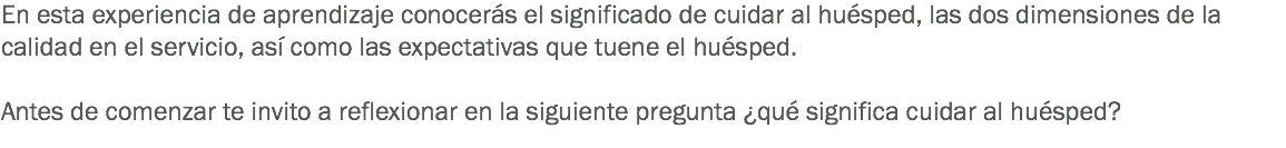 En esta experiencia de aprendizaje conocerás el significado de cuidar al huésped, las dos dimensiones de la calidad en el servicio, así como las expectativas que tuene el huésped. Antes de comenzar te invito a reflexionar en la siguiente pregunta ¿qué significa cuidar al huésped? 