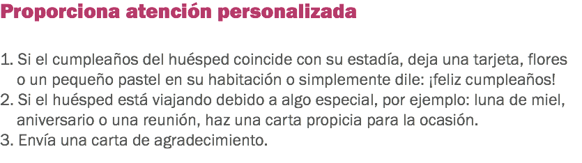 Proporciona atención personalizada 1. Si el cumpleaños del huésped coincide con su estadía, deja una tarjeta, flores o un pequeño pastel en su habitación o simplemente dile: ¡feliz cumpleaños! 2. Si el huésped está viajando debido a algo especial, por ejemplo: luna de miel, aniversario o una reunión, haz una carta propicia para la ocasión. 3. Envía una carta de agradecimiento.
