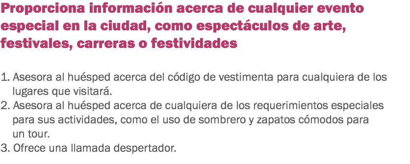 Proporciona información acerca de cualquier evento especial en la ciudad, como espectáculos de arte, festivales, carreras o festividades 1. Asesora al huésped acerca del código de vestimenta para cualquiera de los lugares que visitará. 2. Asesora al huésped acerca de cualquiera de los requerimientos especiales para sus actividades, como el uso de sombrero y zapatos cómodos para un tour. 3. Ofrece una llamada despertador.
