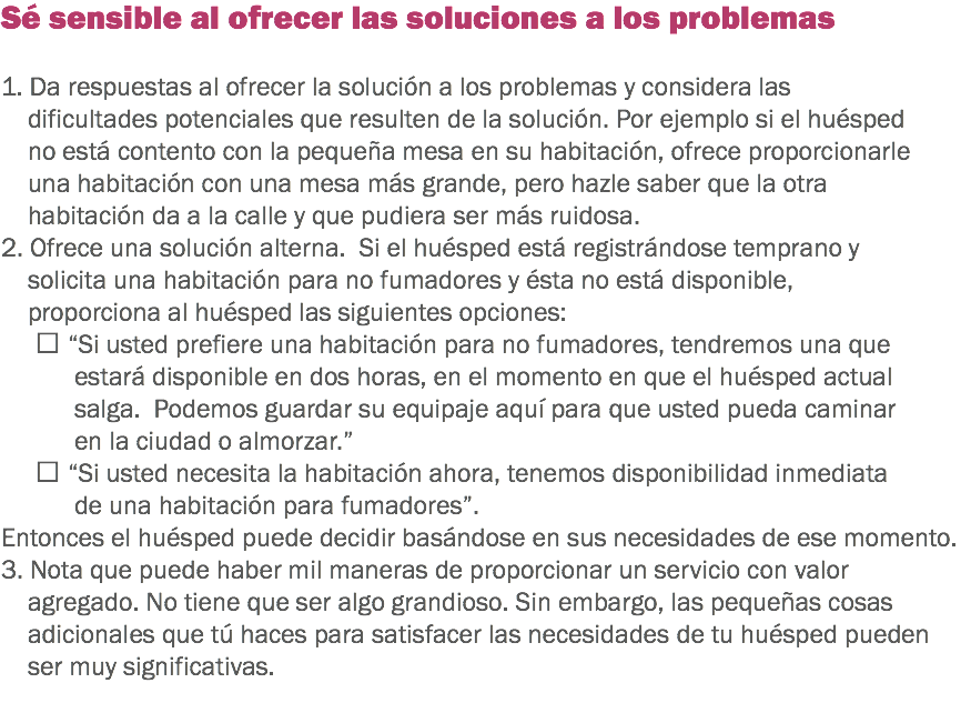 Sé sensible al ofrecer las soluciones a los problemas 1. Da respuestas al ofrecer la solución a los problemas y considera las dificultades potenciales que resulten de la solución. Por ejemplo si el huésped no está contento con la pequeña mesa en su habitación, ofrece proporcionarle una habitación con una mesa más grande, pero hazle saber que la otra habitación da a la calle y que pudiera ser más ruidosa. 2. Ofrece una solución alterna. Si el huésped está registrándose temprano y solicita una habitación para no fumadores y ésta no está disponible, proporciona al huésped las siguientes opciones:  “Si usted prefiere una habitación para no fumadores, tendremos una que estará disponible en dos horas, en el momento en que el huésped actual salga. Podemos guardar su equipaje aquí para que usted pueda caminar en la ciudad o almorzar.”  “Si usted necesita la habitación ahora, tenemos disponibilidad inmediata de una habitación para fumadores”. Entonces el huésped puede decidir basándose en sus necesidades de ese momento. 3. Nota que puede haber mil maneras de proporcionar un servicio con valor agregado. No tiene que ser algo grandioso. Sin embargo, las pequeñas cosas adicionales que tú haces para satisfacer las necesidades de tu huésped pueden ser muy significativas.
