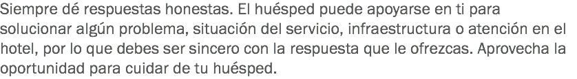 Siempre dé respuestas honestas. El huésped puede apoyarse en ti para solucionar algún problema, situación del servicio, infraestructura o atención en el hotel, por lo que debes ser sincero con la respuesta que le ofrezcas. Aprovecha la oportunidad para cuidar de tu huésped. 