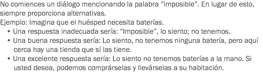 No comiences un diálogo mencionando la palabra “imposible”. En lugar de esto, siempre proporciona alternativas.
Ejemplo: Imagina que el huésped necesita baterías.
• Una respuesta inadecuada sería: “Imposible”, lo siento; no tenemos.
• Una buena respuesta sería: Lo siento, no tenemos ninguna batería, pero aquí cerca hay una tienda que sí las tiene. • Una excelente respuesta sería: Lo siento no tenemos baterías a la mano. Si usted desea, podemos comprárselas y llevárselas a su habitación. 