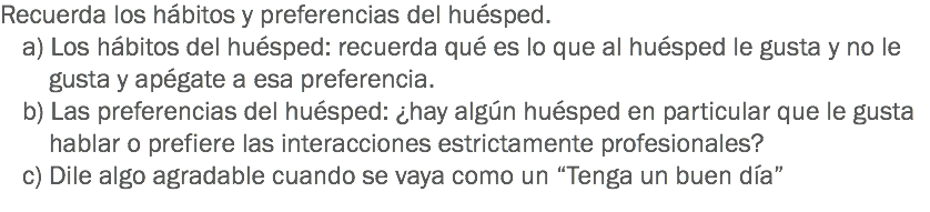 Recuerda los hábitos y preferencias del huésped. a) Los hábitos del huésped: recuerda qué es lo que al huésped le gusta y no le gusta y apégate a esa preferencia. b) Las preferencias del huésped: ¿hay algún huésped en particular que le gusta hablar o prefiere las interacciones estrictamente profesionales? c) Dile algo agradable cuando se vaya como un “Tenga un buen día”
