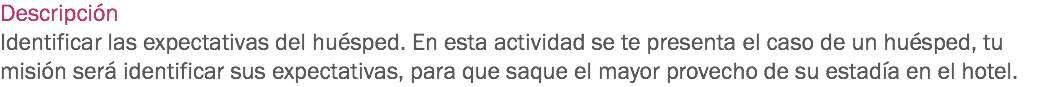 Descripción
Identificar las expectativas del huésped. En esta actividad se te presenta el caso de un huésped, tu misión será identificar sus expectativas, para que saque el mayor provecho de su estadía en el hotel. 