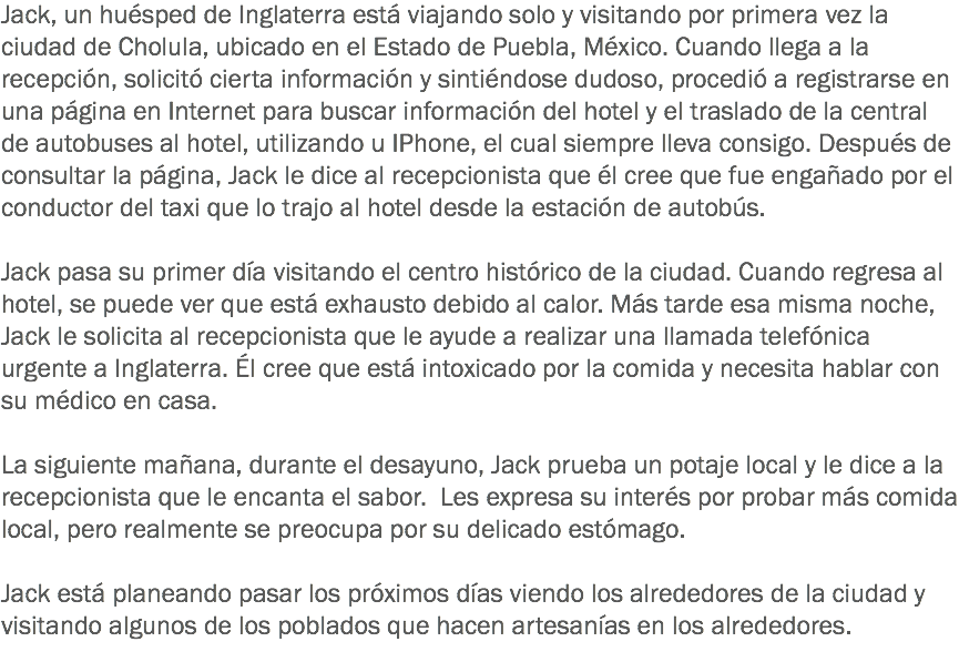 Jack, un huésped de Inglaterra está viajando solo y visitando por primera vez la ciudad de Cholula, ubicado en el Estado de Puebla, México. Cuando llega a la recepción, solicitó cierta información y sintiéndose dudoso, procedió a registrarse en una página en Internet para buscar información del hotel y el traslado de la central de autobuses al hotel, utilizando u IPhone, el cual siempre lleva consigo. Después de consultar la página, Jack le dice al recepcionista que él cree que fue engañado por el conductor del taxi que lo trajo al hotel desde la estación de autobús. Jack pasa su primer día visitando el centro histórico de la ciudad. Cuando regresa al hotel, se puede ver que está exhausto debido al calor. Más tarde esa misma noche, Jack le solicita al recepcionista que le ayude a realizar una llamada telefónica urgente a Inglaterra. Él cree que está intoxicado por la comida y necesita hablar con su médico en casa. La siguiente mañana, durante el desayuno, Jack prueba un potaje local y le dice a la recepcionista que le encanta el sabor. Les expresa su interés por probar más comida local, pero realmente se preocupa por su delicado estómago. Jack está planeando pasar los próximos días viendo los alrededores de la ciudad y visitando algunos de los poblados que hacen artesanías en los alrededores. 