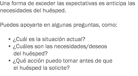 Una forma de exceder las expectativas es anticipa las necesidades del huésped. Puedes apoyarte en algunas preguntas, como: • ¿Cuál es la situación actual?
• ¿Cuáles son las necesidades/deseos del huésped? • ¿Qué acción puedo tomar antes de que el huésped la solicite? 