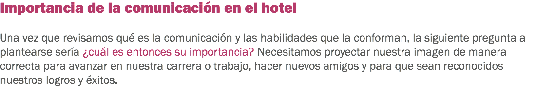 Importancia de la comunicación en el hotel Una vez que revisamos qué es la comunicación y las habilidades que la conforman, la siguiente pregunta a plantearse sería ¿cuál es entonces su importancia? Necesitamos proyectar nuestra imagen de manera correcta para avanzar en nuestra carrera o trabajo, hacer nuevos amigos y para que sean reconocidos nuestros logros y éxitos. 