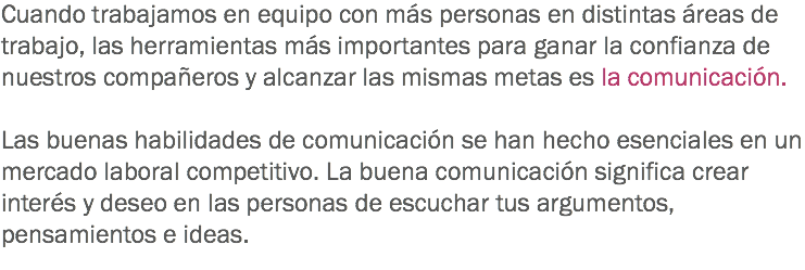 Cuando trabajamos en equipo con más personas en distintas áreas de trabajo, las herramientas más importantes para ganar la confianza de nuestros compañeros y alcanzar las mismas metas es la comunicación. Las buenas habilidades de comunicación se han hecho esenciales en un mercado laboral competitivo. La buena comunicación significa crear interés y deseo en las personas de escuchar tus argumentos, pensamientos e ideas. 