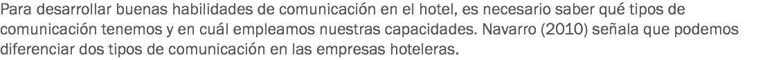 Para desarrollar buenas habilidades de comunicación en el hotel, es necesario saber qué tipos de comunicación tenemos y en cuál empleamos nuestras capacidades. Navarro (2010) señala que podemos diferenciar dos tipos de comunicación en las empresas hoteleras. 