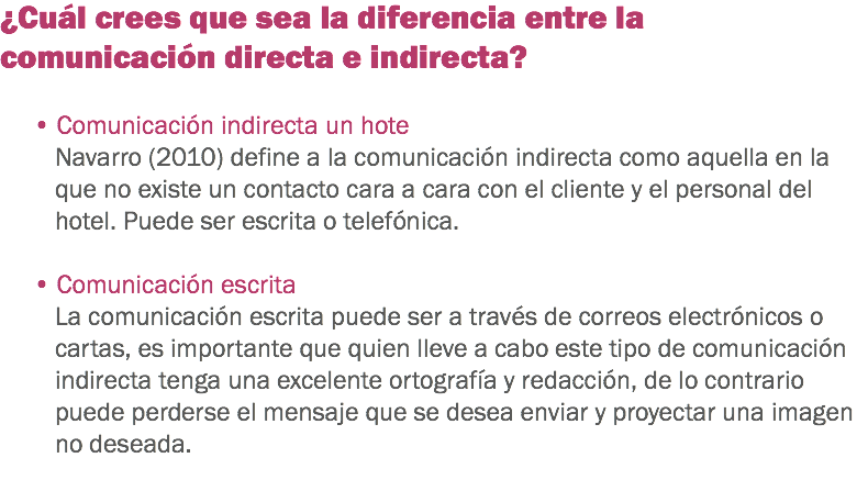 ¿Cuál crees que sea la diferencia entre la comunicación directa e indirecta? • Comunicación indirecta un hote
Navarro (2010) define a la comunicación indirecta como aquella en la que no existe un contacto cara a cara con el cliente y el personal del hotel. Puede ser escrita o telefónica. • Comunicación escrita
La comunicación escrita puede ser a través de correos electrónicos o cartas, es importante que quien lleve a cabo este tipo de comunicación indirecta tenga una excelente ortografía y redacción, de lo contrario puede perderse el mensaje que se desea enviar y proyectar una imagen no deseada. 