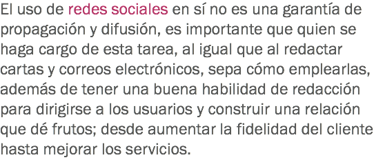 El uso de redes sociales en sí no es una garantía de propagación y difusión, es importante que quien se haga cargo de esta tarea, al igual que al redactar cartas y correos electrónicos, sepa cómo emplearlas, además de tener una buena habilidad de redacción para dirigirse a los usuarios y construir una relación que dé frutos; desde aumentar la fidelidad del cliente hasta mejorar los servicios.