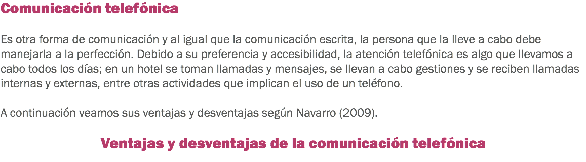 Comunicación telefónica Es otra forma de comunicación y al igual que la comunicación escrita, la persona que la lleve a cabo debe manejarla a la perfección. Debido a su preferencia y accesibilidad, la atención telefónica es algo que llevamos a cabo todos los días; en un hotel se toman llamadas y mensajes, se llevan a cabo gestiones y se reciben llamadas internas y externas, entre otras actividades que implican el uso de un teléfono. A continuación veamos sus ventajas y desventajas según Navarro (2009). Ventajas y desventajas de la comunicación telefónica
