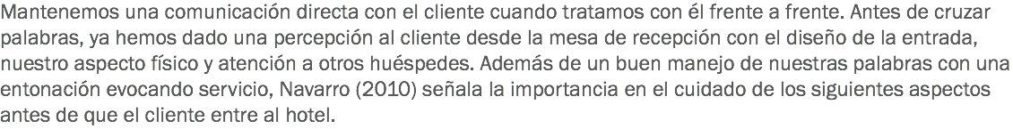 Mantenemos una comunicación directa con el cliente cuando tratamos con él frente a frente. Antes de cruzar palabras, ya hemos dado una percepción al cliente desde la mesa de recepción con el diseño de la entrada, nuestro aspecto físico y atención a otros huéspedes. Además de un buen manejo de nuestras palabras con una entonación evocando servicio, Navarro (2010) señala la importancia en el cuidado de los siguientes aspectos antes de que el cliente entre al hotel. 