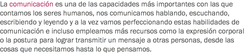 La comunicación es una de las capacidades más importantes con las que contamos los seres humanos, nos comunicamos hablando, escuchando, escribiendo y leyendo y a la vez vamos perfeccionando estas habilidades de comunicación e incluso empleamos más recursos como la expresión corporal o la postura para lograr transmitir un mensaje a otras personas, desde las cosas que necesitamos hasta lo que pensamos. 